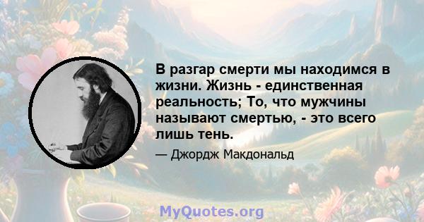 В разгар смерти мы находимся в жизни. Жизнь - единственная реальность; То, что мужчины называют смертью, - это всего лишь тень.