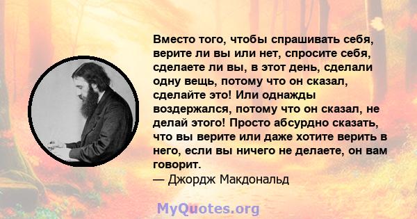 Вместо того, чтобы спрашивать себя, верите ли вы или нет, спросите себя, сделаете ли вы, в этот день, сделали одну вещь, потому что он сказал, сделайте это! Или однажды воздержался, потому что он сказал, не делай этого! 