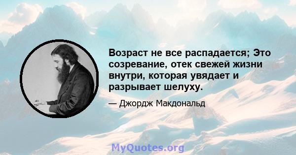 Возраст не все распадается; Это созревание, отек свежей жизни внутри, которая увядает и разрывает шелуху.