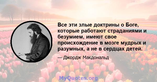 Все эти злые доктрины о Боге, которые работают страданиями и безумием, имеют свое происхождение в мозге мудрых и разумных, а не в сердцах детей.