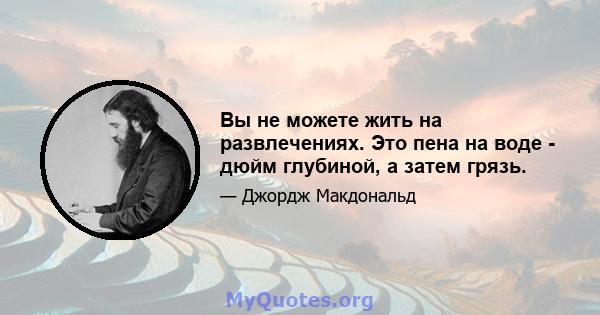 Вы не можете жить на развлечениях. Это пена на воде - дюйм глубиной, а затем грязь.