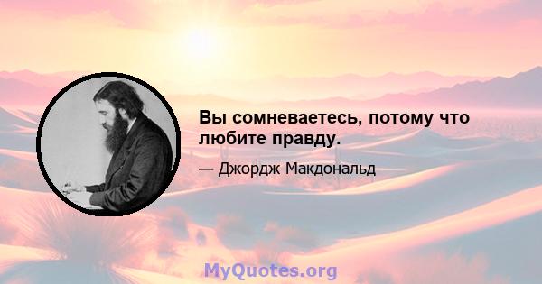 Вы сомневаетесь, потому что любите правду.