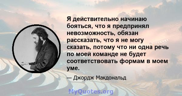 Я действительно начинаю бояться, что я предпринял невозможность, обязан рассказать, что я не могу сказать, потому что ни одна речь по моей команде не будет соответствовать формам в моем уме.