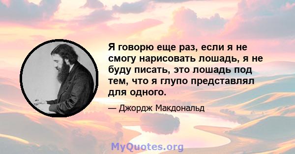 Я говорю еще раз, если я не смогу нарисовать лошадь, я не буду писать, это лошадь под тем, что я глупо представлял для одного.