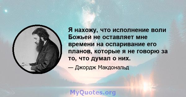 Я нахожу, что исполнение воли Божьей не оставляет мне времени на оспаривание его планов, которые я не говорю за то, что думал о них.