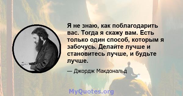 Я не знаю, как поблагодарить вас. Тогда я скажу вам. Есть только один способ, которым я забочусь. Делайте лучше и становитесь лучше, и будьте лучше.