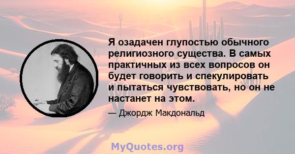 Я озадачен глупостью обычного религиозного существа. В самых практичных из всех вопросов он будет говорить и спекулировать и пытаться чувствовать, но он не настанет на этом.