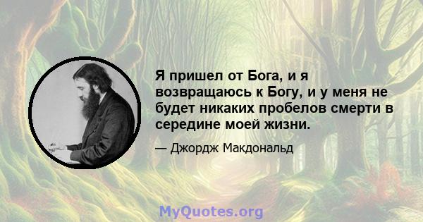 Я пришел от Бога, и я возвращаюсь к Богу, и у меня не будет никаких пробелов смерти в середине моей жизни.