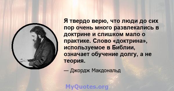 Я твердо верю, что люди до сих пор очень много развлекались в доктрине и слишком мало о практике. Слово «доктрина», используемое в Библии, означает обучение долгу, а не теория.