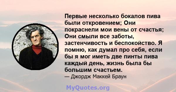 Первые несколько бокалов пива были откровением; Они покраснели мои вены от счастья; Они смыли все заботы, застенчивость и беспокойство. Я помню, как думал про себя, если бы я мог иметь две пинты пива каждый день, жизнь