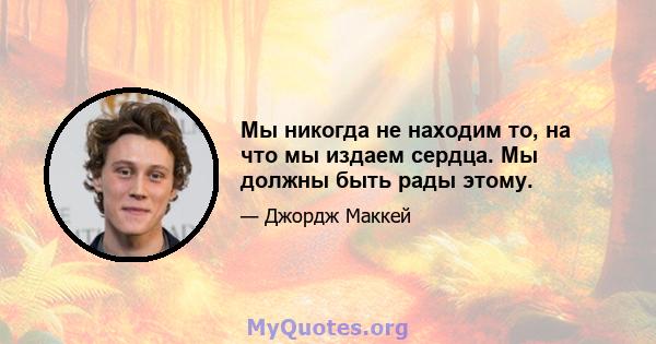 Мы никогда не находим то, на что мы издаем сердца. Мы должны быть рады этому.