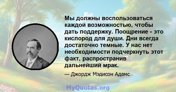 Мы должны воспользоваться каждой возможностью, чтобы дать поддержку. Поощрение - это кислород для души. Дни всегда достаточно темные. У нас нет необходимости подчеркнуть этот факт, распространив дальнейший мрак.