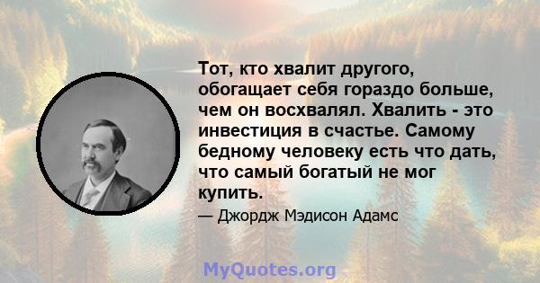 Тот, кто хвалит другого, обогащает себя гораздо больше, чем он восхвалял. Хвалить - это инвестиция в счастье. Самому бедному человеку есть что дать, что самый богатый не мог купить.