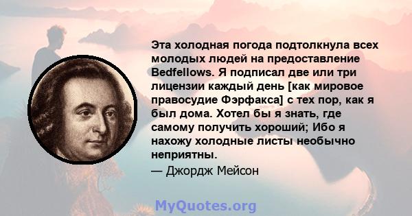 Эта холодная погода подтолкнула всех молодых людей на предоставление Bedfellows. Я подписал две или три лицензии каждый день [как мировое правосудие Фэрфакса] с тех пор, как я был дома. Хотел бы я знать, где самому