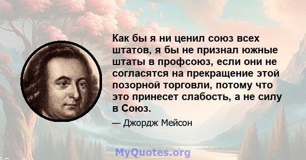 Как бы я ни ценил союз всех штатов, я бы не признал южные штаты в профсоюз, если они не согласятся на прекращение этой позорной торговли, потому что это принесет слабость, а не силу в Союз.