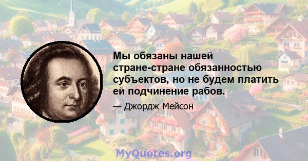 Мы обязаны нашей стране-стране обязанностью субъектов, но не будем платить ей подчинение рабов.