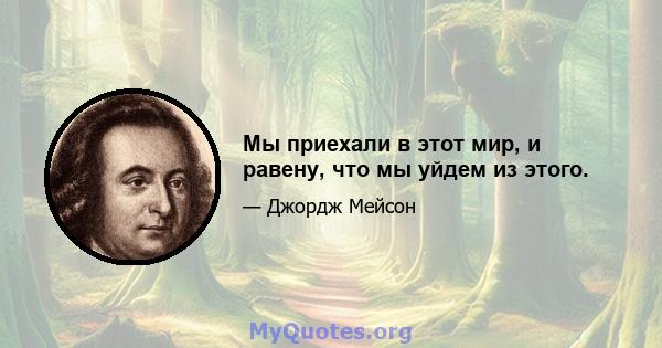 Мы приехали в этот мир, и равену, что мы уйдем из этого.