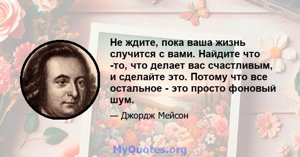 Не ждите, пока ваша жизнь случится с вами. Найдите что -то, что делает вас счастливым, и сделайте это. Потому что все остальное - это просто фоновый шум.