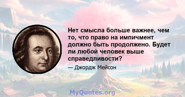 Нет смысла больше важнее, чем то, что право на импичмент должно быть продолжено. Будет ли любой человек выше справедливости?