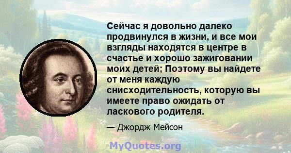 Сейчас я довольно далеко продвинулся в жизни, и все мои взгляды находятся в центре в счастье и хорошо зажиговании моих детей; Поэтому вы найдете от меня каждую снисходительность, которую вы имеете право ожидать от