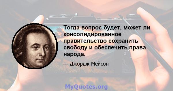 Тогда вопрос будет, может ли консолидированное правительство сохранить свободу и обеспечить права народа.