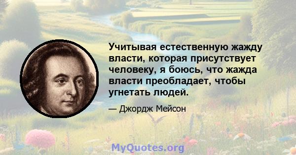 Учитывая естественную жажду власти, которая присутствует человеку, я боюсь, что жажда власти преобладает, чтобы угнетать людей.