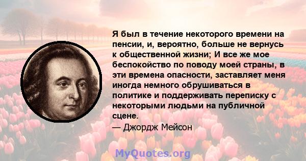 Я был в течение некоторого времени на пенсии, и, вероятно, больше не вернусь к общественной жизни; И все же мое беспокойство по поводу моей страны, в эти времена опасности, заставляет меня иногда немного обрушиваться в