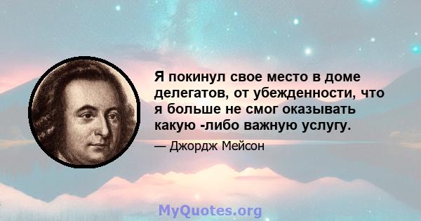 Я покинул свое место в доме делегатов, от убежденности, что я больше не смог оказывать какую -либо важную услугу.