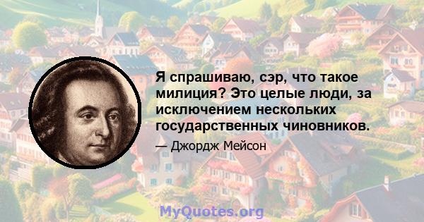 Я спрашиваю, сэр, что такое милиция? Это целые люди, за исключением нескольких государственных чиновников.