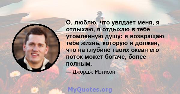 О, люблю, что увядает меня, я отдыхаю, я отдыхаю в тебе утомленную душу: я возвращаю тебе жизнь, которую я должен, что на глубине твоих океан его поток может богаче, более полным.