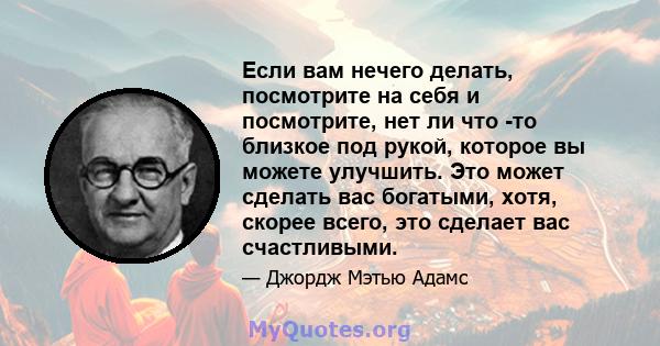 Если вам нечего делать, посмотрите на себя и посмотрите, нет ли что -то близкое под рукой, которое вы можете улучшить. Это может сделать вас богатыми, хотя, скорее всего, это сделает вас счастливыми.