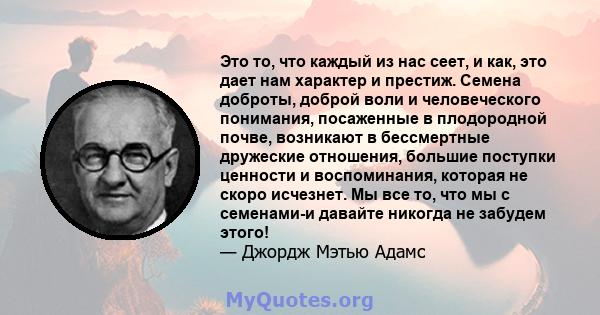 Это то, что каждый из нас сеет, и как, это дает нам характер и престиж. Семена доброты, доброй воли и человеческого понимания, посаженные в плодородной почве, возникают в бессмертные дружеские отношения, большие