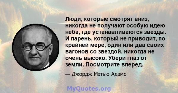 Люди, которые смотрят вниз, никогда не получают особую идею неба, где устанавливаются звезды. И парень, который не приводит, по крайней мере, один или два своих вагонов со звездой, никогда не очень высоко. Убери глаз от 