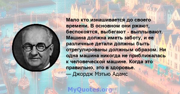 Мало кто изнашивается до своего времени. В основном они ржают, беспокоятся, выбегают - выплывают. Машина должна иметь заботу, и ее различные детали должны быть отрегулированы должным образом. Ни одна машина никогда не