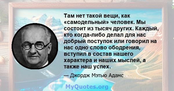 Там нет такой вещи, как «самодельный» человек. Мы состоит из тысяч других. Каждый, кто когда-либо делал для нас добрый поступок или говорил на нас одно слово ободрения, вступил в состав нашего характера и наших мыслей,