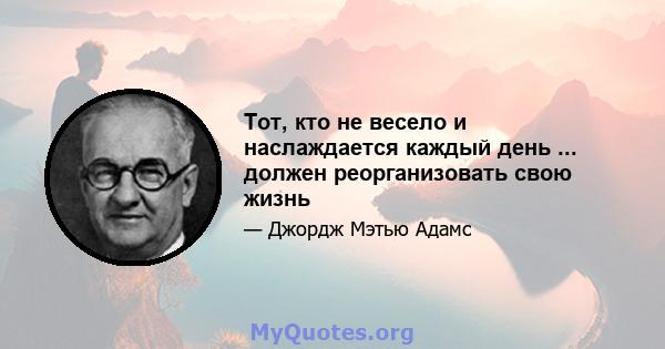 Тот, кто не весело и наслаждается каждый день ... должен реорганизовать свою жизнь