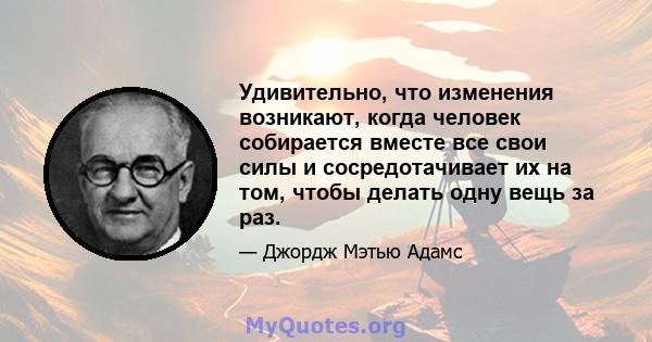 Удивительно, что изменения возникают, когда человек собирается вместе все свои силы и сосредотачивает их на том, чтобы делать одну вещь за раз.