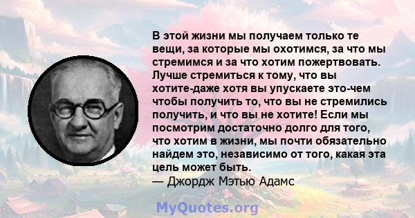 В этой жизни мы получаем только те вещи, за которые мы охотимся, за что мы стремимся и за что хотим пожертвовать. Лучше стремиться к тому, что вы хотите-даже хотя вы упускаете это-чем чтобы получить то, что вы не