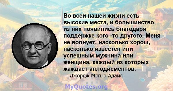 Во всей нашей жизни есть высокие места, и большинство из них появились благодаря поддержке кого -то другого. Меня не волнует, насколько хорош, насколько известен или успешным мужчина или женщина, каждый из которых