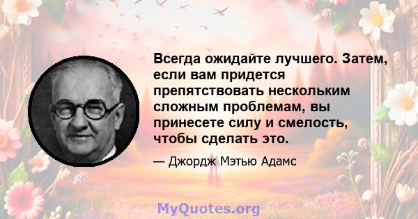 Всегда ожидайте лучшего. Затем, если вам придется препятствовать нескольким сложным проблемам, вы принесете силу и смелость, чтобы сделать это.