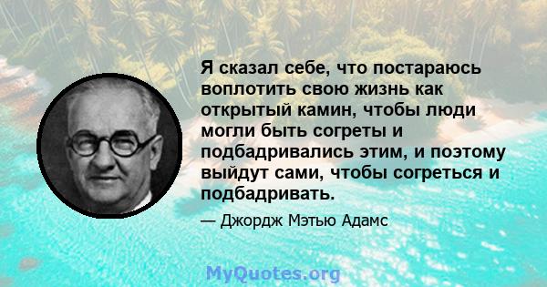 Я сказал себе, что постараюсь воплотить свою жизнь как открытый камин, чтобы люди могли быть согреты и подбадривались этим, и поэтому выйдут сами, чтобы согреться и подбадривать.