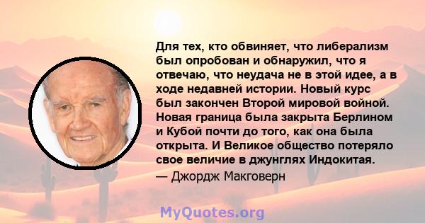 Для тех, кто обвиняет, что либерализм был опробован и обнаружил, что я отвечаю, что неудача не в этой идее, а в ходе недавней истории. Новый курс был закончен Второй мировой войной. Новая граница была закрыта Берлином и 