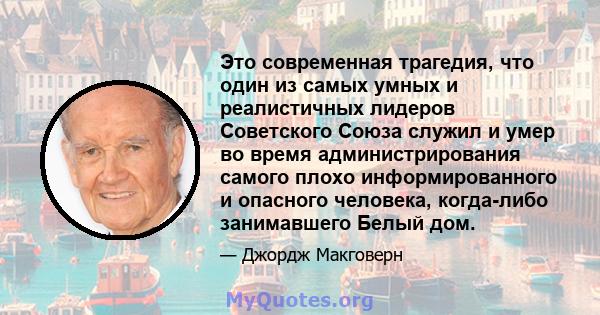 Это современная трагедия, что один из самых умных и реалистичных лидеров Советского Союза служил и умер во время администрирования самого плохо информированного и опасного человека, когда-либо занимавшего Белый дом.