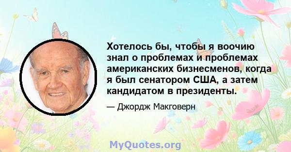 Хотелось бы, чтобы я воочию знал о проблемах и проблемах американских бизнесменов, когда я был сенатором США, а затем кандидатом в президенты.