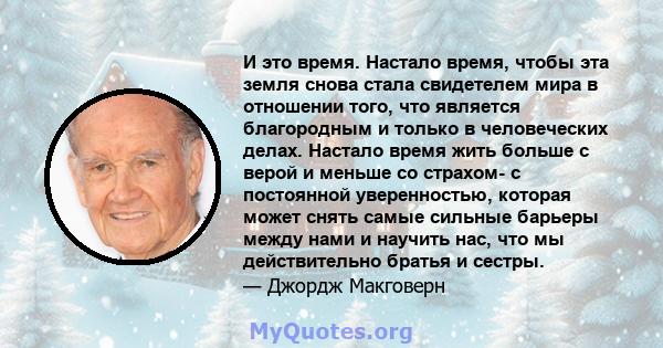 И это время. Настало время, чтобы эта земля снова стала свидетелем мира в отношении того, что является благородным и только в человеческих делах. Настало время жить больше с верой и меньше со страхом- с постоянной