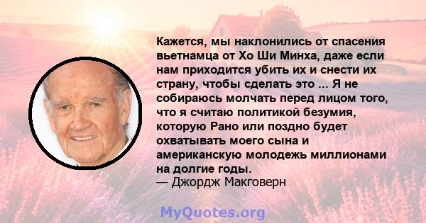 Кажется, мы наклонились от спасения вьетнамца от Хо Ши Минха, даже если нам приходится убить их и снести их страну, чтобы сделать это ... Я не собираюсь молчать перед лицом того, что я считаю политикой безумия, которую