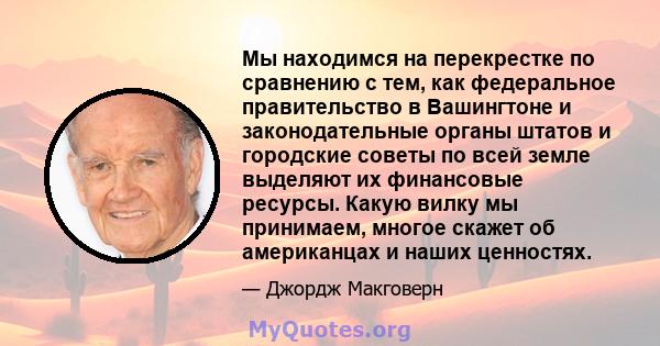 Мы находимся на перекрестке по сравнению с тем, как федеральное правительство в Вашингтоне и законодательные органы штатов и городские советы по всей земле выделяют их финансовые ресурсы. Какую вилку мы принимаем,