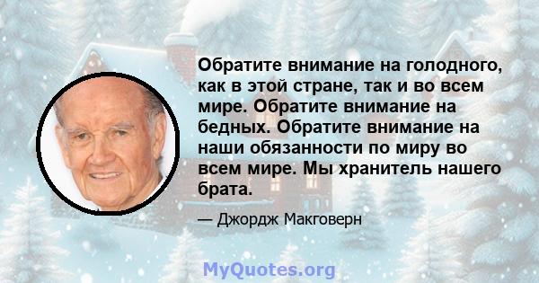 Обратите внимание на голодного, как в этой стране, так и во всем мире. Обратите внимание на бедных. Обратите внимание на наши обязанности по миру во всем мире. Мы хранитель нашего брата.