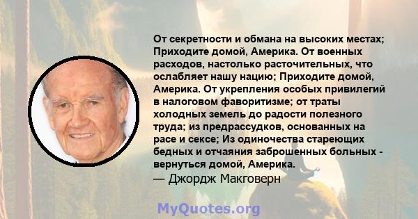 От секретности и обмана на высоких местах; Приходите домой, Америка. От военных расходов, настолько расточительных, что ослабляет нашу нацию; Приходите домой, Америка. От укрепления особых привилегий в налоговом