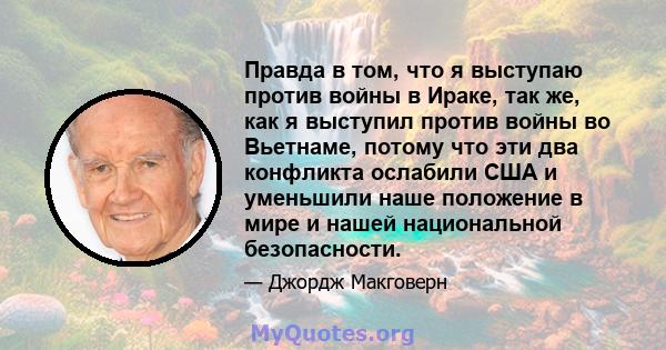 Правда в том, что я выступаю против войны в Ираке, так же, как я выступил против войны во Вьетнаме, потому что эти два конфликта ослабили США и уменьшили наше положение в мире и нашей национальной безопасности.